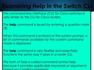 494
Examining Help in the Switch CLI
The command-line interface (CLI) for Cisco switches is
very similar to the CLI for Cisco routers.
The help command is issued by entering a question mark
(?).
When this command is entered at the system prompt, a
list of commands available for the current command
mode is displayed.
The help command is very flexible and essentially
functions the same way it does in a router CLI.
This form of help is called command syntax help,
because it provides applicable keywords or arguments
 