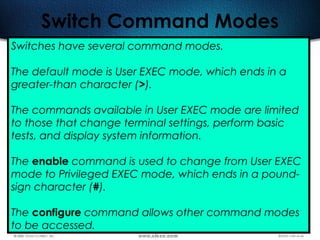 495
Switch Command Modes
Switches have several command modes.
The default mode is User EXEC mode, which ends in a
greater-than character (>).
The commands available in User EXEC mode are limited
to those that change terminal settings, perform basic
tests, and display system information.
The enable command is used to change from User EXEC
mode to Privileged EXEC mode, which ends in a pound-
sign character (#).
The configure command allows other command modes
to be accessed.   
 