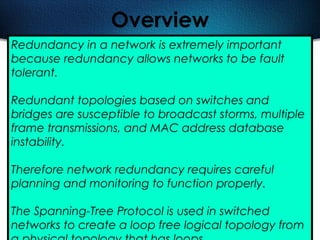499
Overview
Redundancy in a network is extremely important
because redundancy allows networks to be fault
tolerant.
Redundant topologies based on switches and
bridges are susceptible to broadcast storms, multiple
frame transmissions, and MAC address database
instability.
Therefore network redundancy requires careful
planning and monitoring to function properly.
The Spanning-Tree Protocol is used in switched
networks to create a loop free logical topology from
 