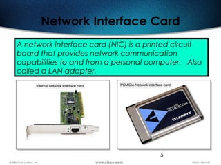 5
Network Interface Card
A network interface card (NIC) is a printed circuit
board that provides network communication
capabilities to and from a personal computer. Also
called a LAN adapter.
 