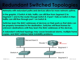 500
Redundant Switched Topologies
Networks with redundant paths and devices allow for more network uptime.
In the graphic, if Switch A fails, traffic can still flow from Segment 2 to
Segment 1 and to the router through Switch B. If port 1 fails on Switch A then
traffic can still flow through port 1 on Switch B.
Switches learn the MAC addresses of devices on their ports so that data can
be properly forwarded to the destination. Switches will flood frames for
unknown destinations until they learn the MAC addresses of the devices.
A redundant switched topology may cause broadcast storms, multiple frame
copies, and MAC address table instability problems.
 