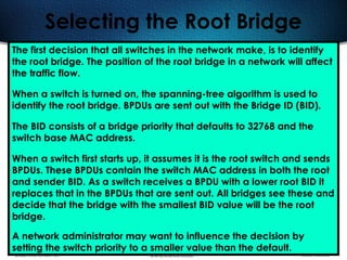509
Selecting the Root Bridge
The first decision that all switches in the network make, is to identify
the root bridge. The position of the root bridge in a network will affect
the traffic flow.
When a switch is turned on, the spanning-tree algorithm is used to
identify the root bridge. BPDUs are sent out with the Bridge ID (BID).
The BID consists of a bridge priority that defaults to 32768 and the
switch base MAC address.
When a switch first starts up, it assumes it is the root switch and sends
BPDUs. These BPDUs contain the switch MAC address in both the root
and sender BID. As a switch receives a BPDU with a lower root BID it
replaces that in the BPDUs that are sent out. All bridges see these and
decide that the bridge with the smallest BID value will be the root
bridge.
A network administrator may want to influence the decision by
setting the switch priority to a smaller value than the default.
 