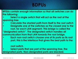510
BDPUs
BPDUs contain enough information so that all switches can do
the following:
• Select a single switch that will act as the root of the
spanning tree
• Calculate the shortest path from itself to the root switch
• Designate one of the switches as the closest one to the
root, for each LAN segment. This bridge is called the
“designated switch”. The designated switch handles all
communication from that LAN towards the root bridge.
• Each non-root switch choose one of its ports as its root
port, this is the interface that gives the best path to the
root switch.
• Select ports that are part of the spanning tree, the
designated ports. Non-designated ports are blocked.
 