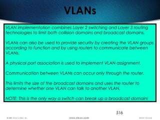 516
VLANs
VLAN implementation combines Layer 2 switching and Layer 3 routing
technologies to limit both collision domains and broadcast domains.
VLANs can also be used to provide security by creating the VLAN groups
according to function and by using routers to communicate between
VLANs.
A physical port association is used to implement VLAN assignment.
Communication between VLANs can occur only through the router.
This limits the size of the broadcast domains and uses the router to
determine whether one VLAN can talk to another VLAN.
NOTE: This is the only way a switch can break up a broadcast domain!
 