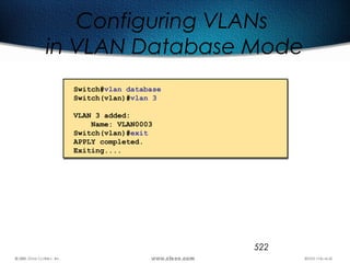 522
Configuring VLANs
in VLAN Database Mode
Switch#vlan database
Switch(vlan)#vlan 3
VLAN 3 added:
Name: VLAN0003
Switch(vlan)#exit
APPLY completed.
Exiting....
 