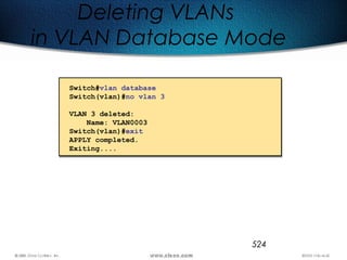 524
Deleting VLANs
in VLAN Database Mode
Switch#vlan database
Switch(vlan)#no vlan 3
VLAN 3 deleted:
Name: VLAN0003
Switch(vlan)#exit
APPLY completed.
Exiting....
 