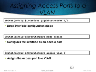 525
Assigning Access Ports to a
VLAN
Switch(config)#interface gigabitethernet 1/1Switch(config)#interface gigabitethernet 1/1
• Enters interface configuration mode
Switch(config-if)#switchport mode accessSwitch(config-if)#switchport mode access
• Configures the interface as an access port
Switch(config-if)#switchport access vlan 3Switch(config-if)#switchport access vlan 3
• Assigns the access port to a VLAN
 