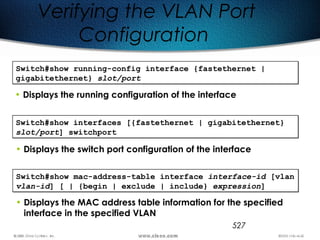 527
Verifying the VLAN Port
Configuration
Switch#show running-config interface {fastethernet |
gigabitethernet} slot/port
Switch#show running-config interface {fastethernet |
gigabitethernet} slot/port
• Displays the running configuration of the interface
Switch#show interfaces [{fastethernet | gigabitethernet}
slot/port] switchport
Switch#show interfaces [{fastethernet | gigabitethernet}
slot/port] switchport
• Displays the switch port configuration of the interface
Switch#show mac-address-table interface interface-id [vlan
vlan-id] [ | {begin | exclude | include} expression]
Switch#show mac-address-table interface interface-id [vlan
vlan-id] [ | {begin | exclude | include} expression]
• Displays the MAC address table information for the specified
interface in the specified VLAN
 