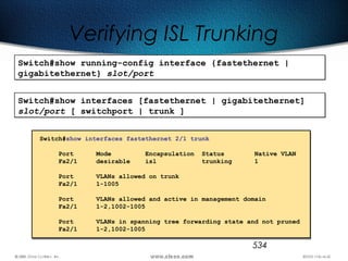534
Verifying ISL Trunking
Switch#show running-config interface {fastethernet |
gigabitethernet} slot/port
Switch#show running-config interface {fastethernet |
gigabitethernet} slot/port
Switch#show interfaces [fastethernet | gigabitethernet]
slot/port [ switchport | trunk ]
Switch#show interfaces [fastethernet | gigabitethernet]
slot/port [ switchport | trunk ]
Switch#show interfaces fastethernet 2/1 trunk
Port Mode Encapsulation Status Native VLAN
Fa2/1 desirable isl trunking 1
Port VLANs allowed on trunk
Fa2/1 1-1005
Port VLANs allowed and active in management domain
Fa2/1 1-2,1002-1005
Port VLANs in spanning tree forwarding state and not pruned
Fa2/1 1-2,1002-1005
 