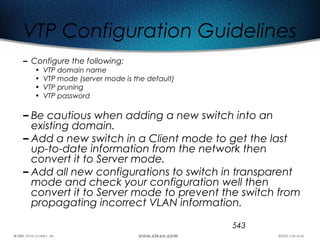 543
VTP Configuration Guidelines
– Configure the following:
• VTP domain name
• VTP mode (server mode is the default)
• VTP pruning
• VTP password
– Be cautious when adding a new switch into an
existing domain.
– Add a new switch in a Client mode to get the last
up-to-date information from the network then
convert it to Server mode.
– Add all new configurations to switch in transparent
mode and check your configuration well then
convert it to Server mode to prevent the switch from
propagating incorrect VLAN information.
 