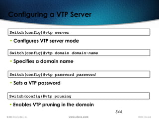 544
Configuring a VTP Server
Switch(config)#vtp serverSwitch(config)#vtp server
• Configures VTP server mode
Switch(config)#vtp domain domain-nameSwitch(config)#vtp domain domain-name
• Specifies a domain name
Switch(config)#vtp password passwordSwitch(config)#vtp password password
• Sets a VTP password
Switch(config)#vtp pruningSwitch(config)#vtp pruning
• Enables VTP pruning in the domain
 