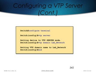 545
Configuring a VTP Server
(Cont.)
Switch#configure terminal
Switch(config)#vtp server
Setting device to VTP SERVER mode.
Switch(config)#vtp domain Lab_Network
Setting VTP domain name to Lab_Network
Switch(config)#end
 