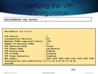 546
Verifying the VTP
Configuration
Switch#show vtp statusSwitch#show vtp status
Switch#show vtp status
VTP Version : 2
Configuration Revision : 247
Maximum VLANs supported locally : 1005
Number of existing VLANs : 33
VTP Operating Mode : Client
VTP Domain Name : Lab_Network
VTP Pruning Mode : Enabled
VTP V2 Mode : Disabled
VTP Traps Generation : Disabled
MD5 digest : 0x45 0x52 0xB6 0xFD 0x63 0xC8 0x49 0x80
Configuration last modified by 0.0.0.0 at 8-12-99 15:04:49
Switch#
 