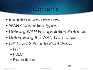 549
Contents
• Remote access overview
• WAN Connection Types
• Defining WAN Encapsulation Protocols
• Determining the WAN Type to Use
• OSI Layer-2 Point-to-Point WANs
– PPP
– HDLC
– Frame Relay
 