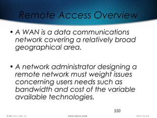 550
Remote Access Overview
• A WAN is a data communications
network covering a relatively broad
geographical area.
• A network administrator designing a
remote network must weight issues
concerning users needs such as
bandwidth and cost of the variable
available technologies.
 