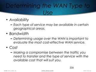 556
Determining the WAN Type to
Use
• Availability
– Each type of service may be available in certain
geographical areas.
• Bandwidth
– Determining usage over the WAN is important to
evaluate the most cost-effective WAN service.
• Cost
– Making a compromise between the traffic you
need to transfer and the type of service with the
available cost that will suit you.
 