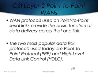 559
OSI Layer-2 Point-to-Point
WANs
• WAN protocols used on Point-to-Point
serial links provide the basic function of
data delivery across that one link.
• The two most popular data link
protocols used today are Point-to-
Point Protocol (PPP) and High-Level
Data Link Control (HDLC).
 
