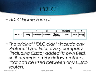 561
HDLC
• HDLC Frame Format
• The original HDLC didn’t include any
Protocol Type field, every company
(including Cisco) added its own field,
so it became a proprietary protocol
that can be used between only Cisco
routers.
 