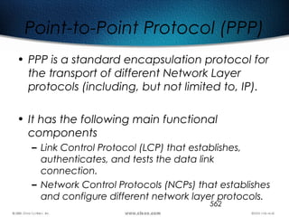 562
Point-to-Point Protocol (PPP)
• PPP is a standard encapsulation protocol for
the transport of different Network Layer
protocols (including, but not limited to, IP).
• It has the following main functional
components
– Link Control Protocol (LCP) that establishes,
authenticates, and tests the data link
connection.
– Network Control Protocols (NCPs) that establishes
and configure different network layer protocols.
 