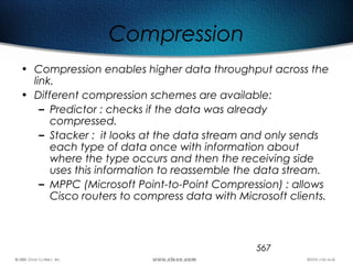 567
Compression
• Compression enables higher data throughput across the
link.
• Different compression schemes are available:
– Predictor : checks if the data was already
compressed.
– Stacker : it looks at the data stream and only sends
each type of data once with information about
where the type occurs and then the receiving side
uses this information to reassemble the data stream.
– MPPC (Microsoft Point-to-Point Compression) : allows
Cisco routers to compress data with Microsoft clients.
 