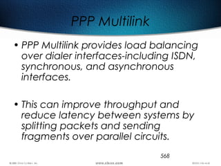 568
PPP Multilink
• PPP Multilink provides load balancing
over dialer interfaces-including ISDN,
synchronous, and asynchronous
interfaces.
• This can improve throughput and
reduce latency between systems by
splitting packets and sending
fragments over parallel circuits.
 