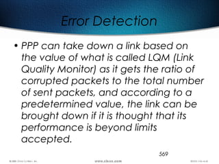 569
Error Detection
• PPP can take down a link based on
the value of what is called LQM (Link
Quality Monitor) as it gets the ratio of
corrupted packets to the total number
of sent packets, and according to a
predetermined value, the link can be
brought down if it is thought that its
performance is beyond limits
accepted.
 