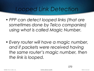 570
Looped Link Detection
• PPP can detect looped links (that are
sometimes done by Telco companies)
using what is called Magic Number.
• Every router will have a magic number,
and if packets were received having
the same router’s magic number, then
the link is looped.
 