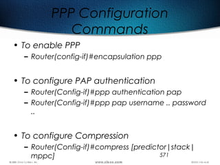 571
PPP Configuration
Commands
• To enable PPP
– Router(config-if)#encapsulation ppp
• To configure PAP authentication
– Router(Config-if)#ppp authentication pap
– Router(Config-if)#ppp pap username .. password
..
• To configure Compression
– Router(Config-if)#compress [predictor|stack|
mppc]
 