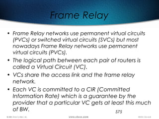 575
Frame Relay
• Frame Relay networks use permanent virtual circuits
(PVCs) or switched virtual circuits (SVCs) but most
nowadays Frame Relay networks use permanent
virtual circuits (PVCs).
• The logical path between each pair of routers is
called a Virtual Circuit (VC).
• VCs share the access link and the frame relay
network.
• Each VC is committed to a CIR (Committed
Information Rate) which is a guarantee by the
provider that a particular VC gets at least this much
of BW.
 
