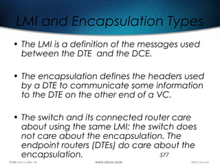 577
LMI and Encapsulation Types
• The LMI is a definition of the messages used
between the DTE and the DCE.
• The encapsulation defines the headers used
by a DTE to communicate some information
to the DTE on the other end of a VC.
• The switch and its connected router care
about using the same LMI; the switch does
not care about the encapsulation. The
endpoint routers (DTEs) do care about the
encapsulation.
 