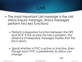 578
LMI
• The most important LMI message is the LMI
status inquiry message. Status messages
perform two key functions:
– Perform a keepalive function between the DTE
and DCE. If the access link has a problem, the
absence of keepalive messages implies that the
link is down.
– Signal whether a PVC is active or inactive. Even
though each PVC is predefined, its status can
change.
 
