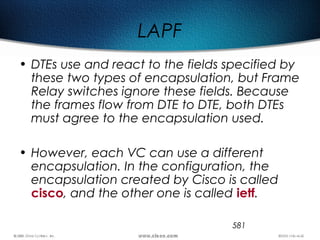 581
LAPF
• DTEs use and react to the fields specified by
these two types of encapsulation, but Frame
Relay switches ignore these fields. Because
the frames flow from DTE to DTE, both DTEs
must agree to the encapsulation used.
• However, each VC can use a different
encapsulation. In the configuration, the
encapsulation created by Cisco is called
cisco, and the other one is called ietf.
 