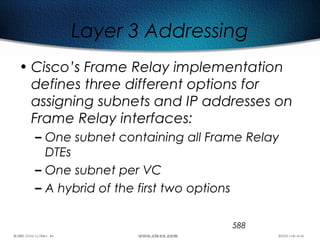 588
Layer 3 Addressing
• Cisco’s Frame Relay implementation
defines three different options for
assigning subnets and IP addresses on
Frame Relay interfaces:
– One subnet containing all Frame Relay
DTEs
– One subnet per VC
– A hybrid of the first two options
 