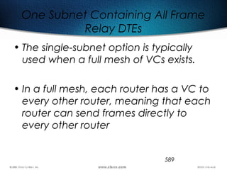 589
One Subnet Containing All Frame
Relay DTEs
• The single-subnet option is typically
used when a full mesh of VCs exists.
• In a full mesh, each router has a VC to
every other router, meaning that each
router can send frames directly to
every other router
 
