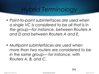 594
Hybrid Terminology
• Point-to-point subinterfaces are used when
a single VC is considered to be all that is in
the group—for instance, between Routers A
and D and between Routers A and E.
• Multipoint subinterfaces are used when
more than two routers are considered to be
in the same group— for instance, with
Routers A, B, and C.
 