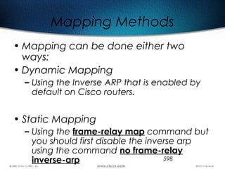 598
Mapping Methods
• Mapping can be done either two
ways:
• Dynamic Mapping
– Using the Inverse ARP that is enabled by
default on Cisco routers.
• Static Mapping
– Using the frame-relay map command but
you should first disable the inverse arp
using the command no frame-relay
inverse-arp
 