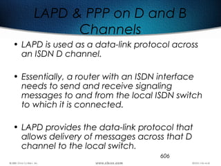 606
LAPD & PPP on D and B
Channels
• LAPD is used as a data-link protocol across
an ISDN D channel.
• Essentially, a router with an ISDN interface
needs to send and receive signaling
messages to and from the local ISDN switch
to which it is connected.
• LAPD provides the data-link protocol that
allows delivery of messages across that D
channel to the local switch.
 