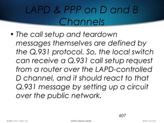 607
LAPD & PPP on D and B
Channels
• The call setup and teardown
messages themselves are defined by
the Q.931 protocol. So, the local switch
can receive a Q.931 call setup request
from a router over the LAPD-controlled
D channel, and it should react to that
Q.931 message by setting up a circuit
over the public network.
 