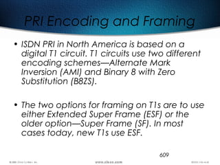 609
PRI Encoding and Framing
• ISDN PRI in North America is based on a
digital T1 circuit. T1 circuits use two different
encoding schemes—Alternate Mark
Inversion (AMI) and Binary 8 with Zero
Substitution (B8ZS).
• The two options for framing on T1s are to use
either Extended Super Frame (ESF) or the
older option—Super Frame (SF). In most
cases today, new T1s use ESF.
 