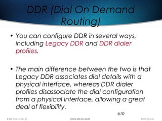 610
DDR (Dial On Demand
Routing)
• You can configure DDR in several ways,
including Legacy DDR and DDR dialer
profiles.
• The main difference between the two is that
Legacy DDR associates dial details with a
physical interface, whereas DDR dialer
profiles disassociate the dial configuration
from a physical interface, allowing a great
deal of flexibility.
 