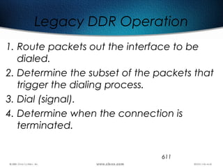 611
Legacy DDR Operation
1. Route packets out the interface to be
dialed.
2. Determine the subset of the packets that
trigger the dialing process.
3. Dial (signal).
4. Determine when the connection is
terminated.
 