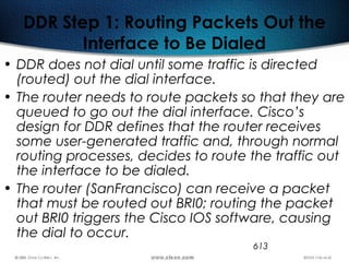 613
DDR Step 1: Routing Packets Out the
Interface to Be Dialed
• DDR does not dial until some traffic is directed
(routed) out the dial interface.
• The router needs to route packets so that they are
queued to go out the dial interface. Cisco’s
design for DDR defines that the router receives
some user-generated traffic and, through normal
routing processes, decides to route the traffic out
the interface to be dialed.
• The router (SanFrancisco) can receive a packet
that must be routed out BRI0; routing the packet
out BRI0 triggers the Cisco IOS software, causing
the dial to occur.
 