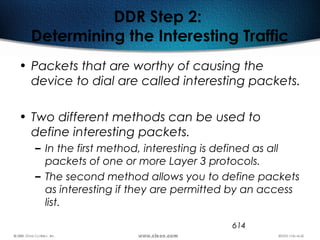614
DDR Step 2:
Determining the Interesting Traffic
• Packets that are worthy of causing the
device to dial are called interesting packets.
• Two different methods can be used to
define interesting packets.
– In the first method, interesting is defined as all
packets of one or more Layer 3 protocols.
– The second method allows you to define packets
as interesting if they are permitted by an access
list.
 
