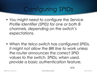 616
Configuring SPIDs
• You might need to configure the Service
Profile Identifier (SPID) for one or both B
channels, depending on the switch’s
expectations.
• When the telco switch has configured SPIDs,
it might not allow the BRI line to work unless
the router announces the correct SPID
values to the switch. SPIDs, when used,
provide a basic authentication feature.
 