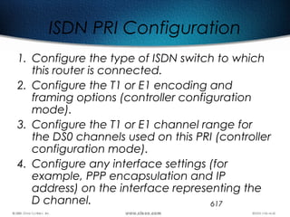 617
ISDN PRI Configuration
1. Configure the type of ISDN switch to which
this router is connected.
2. Configure the T1 or E1 encoding and
framing options (controller configuration
mode).
3. Configure the T1 or E1 channel range for
the DS0 channels used on this PRI (controller
configuration mode).
4. Configure any interface settings (for
example, PPP encapsulation and IP
address) on the interface representing the
D channel.
 