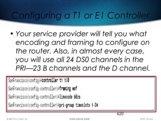 620
Configuring a T1 or E1 Controller
• Your service provider will tell you what
encoding and framing to configure on
the router. Also, in almost every case,
you will use all 24 DS0 channels in the
PRI—23 B channels and the D channel.
 