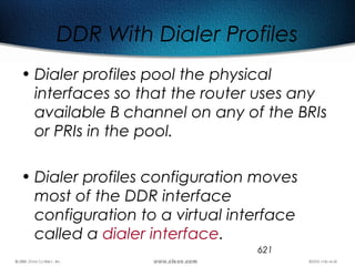 621
DDR With Dialer Profiles
• Dialer profiles pool the physical
interfaces so that the router uses any
available B channel on any of the BRIs
or PRIs in the pool.
• Dialer profiles configuration moves
most of the DDR interface
configuration to a virtual interface
called a dialer interface.
 