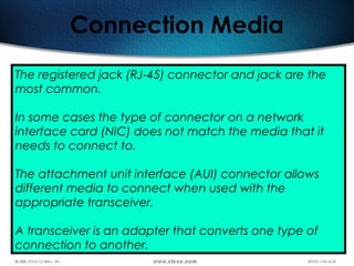 64
Connection Media
The registered jack (RJ-45) connector and jack are the
most common.
In some cases the type of connector on a network
interface card (NIC) does not match the media that it
needs to connect to.
The attachment unit interface (AUI) connector allows
different media to connect when used with the
appropriate transceiver.
A transceiver is an adapter that converts one type of
connection to another.
 
