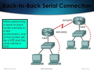 81
Back-to-Back Serial Connection
When performing
a back-to-back
router scenario in
a test
environment, one
of the routers will
be a DTE and the
other will be a
DCE.
 