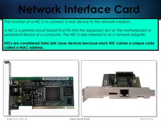 85
Network Interface Card
The function of a NIC is to connect a host device to the network medium.
A NIC is a printed circuit board that fits into the expansion slot on the motherboard or
peripheral device of a computer. The NIC is also referred to as a network adapter.
NICs are considered Data Link Layer devices because each NIC carries a unique code
called a MAC address.
 